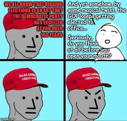 Just when it seems like the Trump-cult is starting to shake itself free of the crapaganda, this happens... | And yet somehow, by
some magical twist, the
GOP keeps getting
elected to
office... WE ALL KNOW THAT RIGGING
ELECTIONS IS AN ART THAT
THE DEMOCRATIC PARTY
HAS EXCELLED
AT FOR OVER
100 YEARS; Seriously,
do you think
at all before you
open your mouth? | image tagged in maga npc an an0nym0us template,based on actual events,do you are have stupid,derp | made w/ Imgflip meme maker