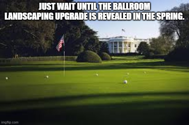 Trump Golf | JUST WAIT UNTIL THE BALLROOM LANDSCAPING UPGRADE IS REVEALED IN THE SPRING. | made w/ Imgflip meme maker