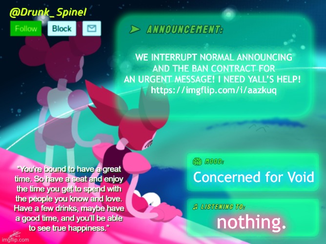 I’m sorry to even exist, but Void is trying to kill himself. This ain’t a drill and this ain’t a joke. This alt will be deleted | WE INTERRUPT NORMAL ANNOUNCING AND THE BAN CONTRACT FOR AN URGENT MESSAGE! I NEED YALL’S HELP! 
https://imgflip.com/i/aazkuq; Concerned for Void; nothing. | image tagged in help,void,now,please,for the love of god | made w/ Imgflip meme maker