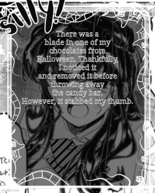It wasn't a deep stab, just enough to see part of the styro layer. | There was a blade in one of my chocolates from Halloween. Thankfully, I noticed it and removed it before throwing away the candy bar. However, it stabbed my thumb. | image tagged in silly's kcc temp | made w/ Imgflip meme maker