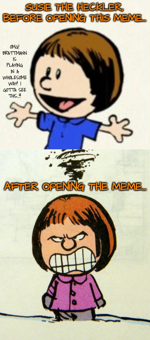 SUSIE THE HECKLER, BEFORE OPENING THIS MEME... OMG! BRATTMANN IS PLAYING IN A WHOLESOME WAY! I GOTTA SEE THIS...!!! AFTER OPENING THE MEME.. | made w/ Imgflip meme maker