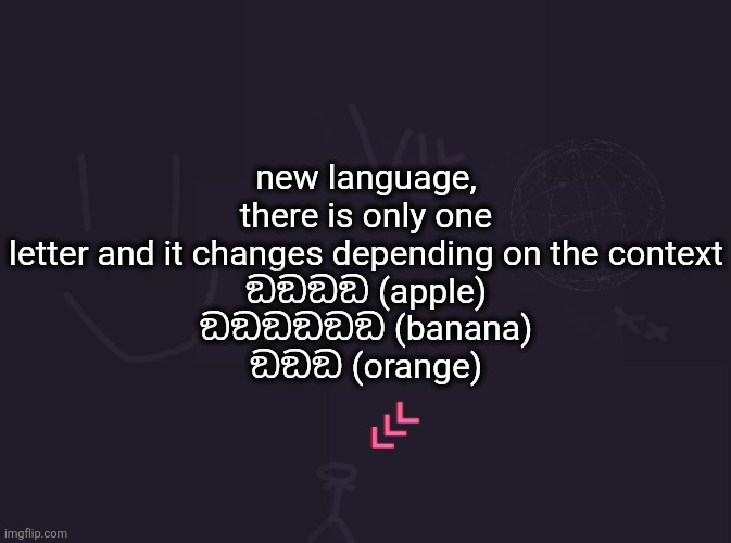 vik's image | new language, there is only one letter and it changes depending on the context
ඞඞඞඞ (apple)
ඞඞඞඞඞඞ (banana)
ඞඞඞ (orange) | image tagged in vik's image | made w/ Imgflip meme maker
