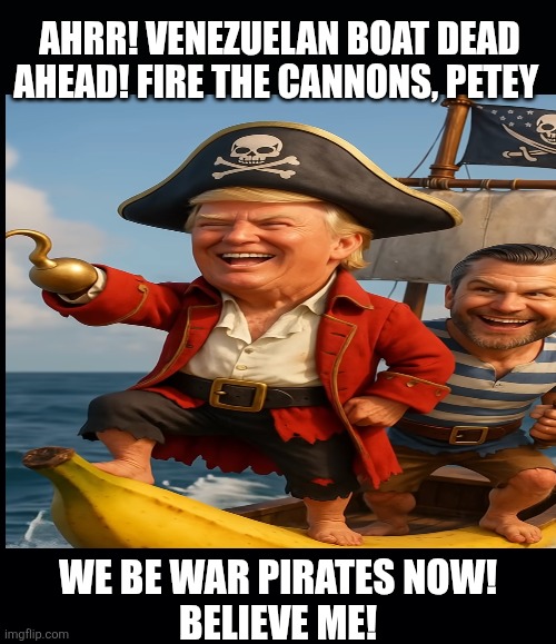 The Department of war pirates | AHRR! VENEZUELAN BOAT DEAD AHEAD! FIRE THE CANNONS, PETEY; WE BE WAR PIRATES NOW!
BELIEVE ME! | image tagged in trump,first mate pete,maga,let's sink a rowboat,pirates of dc | made w/ Imgflip meme maker