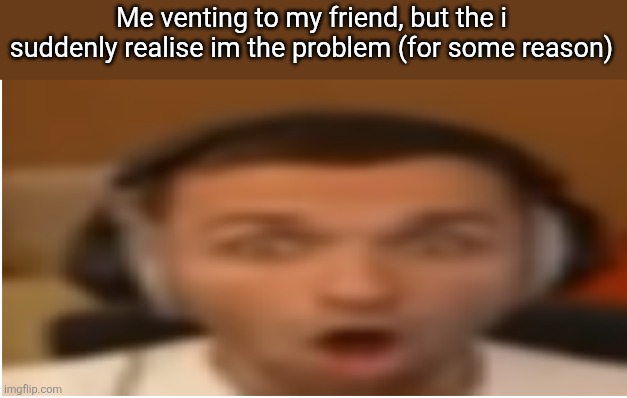 flabergasted | Me venting to my friend, but the i suddenly realise im the problem (for some reason) | image tagged in flabergasted | made w/ Imgflip meme maker