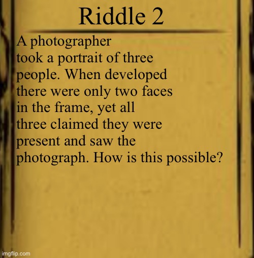 BATIM Audio Log | Riddle 2; A photographer took a portrait of three people. When developed there were only two faces in the frame, yet all three claimed they were present and saw the photograph. How is this possible? | image tagged in batim audio log | made w/ Imgflip meme maker