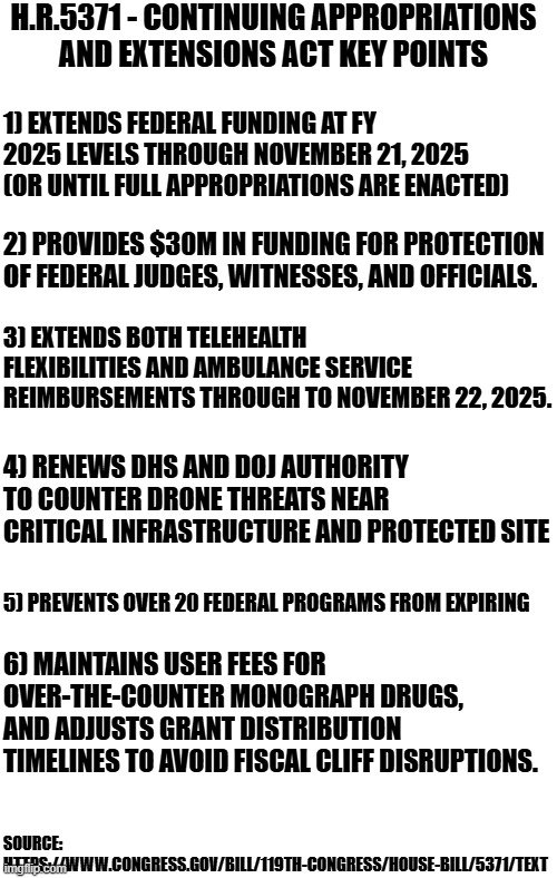 This is the CR that Democrats refuse to pass in the Senate | H.R.5371 - CONTINUING APPROPRIATIONS AND EXTENSIONS ACT KEY POINTS; 1) EXTENDS FEDERAL FUNDING AT FY 2025 LEVELS THROUGH NOVEMBER 21, 2025 (OR UNTIL FULL APPROPRIATIONS ARE ENACTED); 2) PROVIDES $30M IN FUNDING FOR PROTECTION OF FEDERAL JUDGES, WITNESSES, AND OFFICIALS. 3) EXTENDS BOTH TELEHEALTH FLEXIBILITIES AND AMBULANCE SERVICE REIMBURSEMENTS THROUGH TO NOVEMBER 22, 2025. 4) RENEWS DHS AND DOJ AUTHORITY TO COUNTER DRONE THREATS NEAR CRITICAL INFRASTRUCTURE AND PROTECTED SITE; 5) PREVENTS OVER 20 FEDERAL PROGRAMS FROM EXPIRING; 6) MAINTAINS USER FEES FOR OVER-THE-COUNTER MONOGRAPH DRUGS, AND ADJUSTS GRANT DISTRIBUTION TIMELINES TO AVOID FISCAL CLIFF DISRUPTIONS. SOURCE: HTTPS://WWW.CONGRESS.GOV/BILL/119TH-CONGRESS/HOUSE-BILL/5371/TEXT | image tagged in political meme,politics lol,democrats,republicans,maga,congress | made w/ Imgflip meme maker