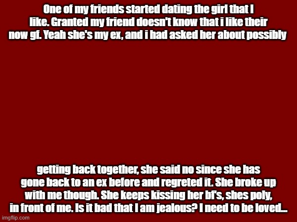 One of my friends started dating the girl that I like. Granted my friend doesn't know that i like their now gf. Yeah she's my ex, and i had asked her about possibly; getting back together, she said no since she has gone back to an ex before and regreted it. She broke up with me though. She keeps kissing her bf's, shes poly, in front of me. Is it bad that I am jealous? I need to be loved... | made w/ Imgflip meme maker