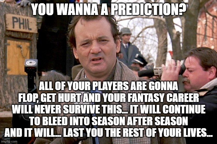bad fantasy weeks are like... | YOU WANNA A PREDICTION? ALL OF YOUR PLAYERS ARE GONNA FLOP, GET HURT AND YOUR FANTASY CAREER WILL NEVER SURVIVE THIS... IT WILL CONTINUE TO BLEED INTO SEASON AFTER SEASON AND IT WILL... LAST YOU THE REST OF YOUR LIVES... | image tagged in ground hog's dark and cold,nfl memes,fantasy football,funny memes | made w/ Imgflip meme maker
