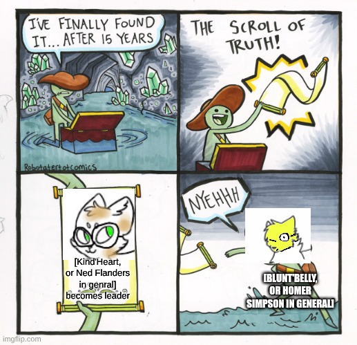 Blunt'Belly's disappointment | [Kind'Heart, or Ned Flanders in genral] becomes leader; [BLUNT'BELLY, OR HOMER SIMPSON IN GENERAL] | image tagged in the scroll of truth,the simpsons,warrior cats,ocs | made w/ Imgflip meme maker