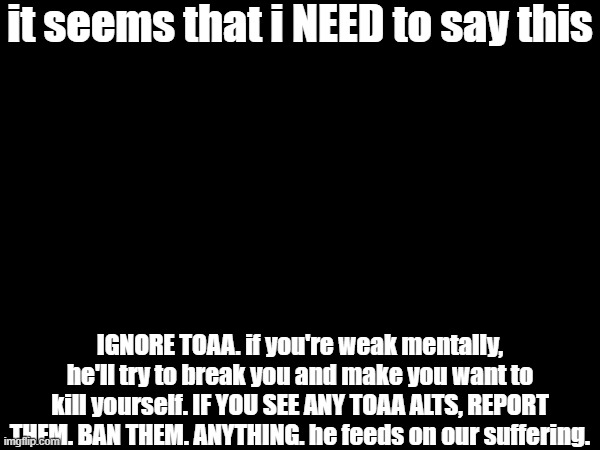 i'm putting this in the description | it seems that i NEED to say this; IGNORE TOAA. if you're weak mentally, he'll try to break you and make you want to kill yourself. IF YOU SEE ANY TOAA ALTS, REPORT THEM. BAN THEM. ANYTHING. he feeds on our suffering. | made w/ Imgflip meme maker