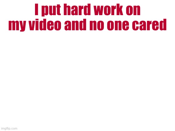 I put hard work on my video and no one cared | made w/ Imgflip meme maker
