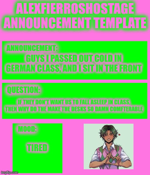 AlexFierrosHostage Anouncmet Template | GUYS I PASSED OUT COLD IN GERMAN CLASS, AND I SIT IN THE FRONT; IF THEY DON'T WANT US TO FALL ASLEEP IN CLASS, THEN WHY DO THE MAKE THE DESKS SO DAMN COMFORTABLE; TIRED | image tagged in alexfierroshostage anouncmet template | made w/ Imgflip meme maker