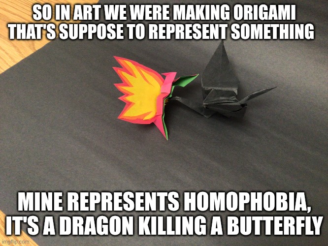 SO IN ART WE WERE MAKING ORIGAMI THAT'S SUPPOSE TO REPRESENT SOMETHING; MINE REPRESENTS HOMOPHOBIA, IT'S A DRAGON KILLING A BUTTERFLY | image tagged in homophobia,origami | made w/ Imgflip meme maker
