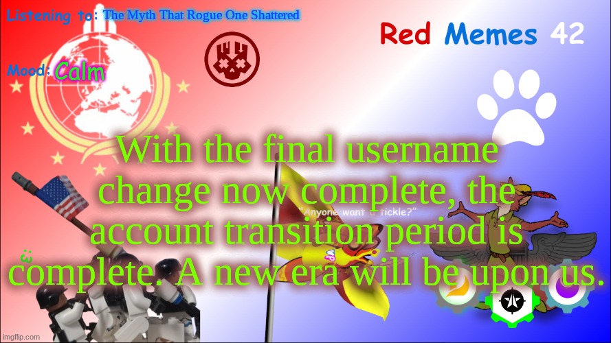 Ah, free at last. (Mod note: Good for you gng, Good for you) | The Myth That Rogue One Shattered; Calm; With the final username change now complete, the account transition period is complete. A new era will be upon us. | image tagged in new red_memes42 announcement page | made w/ Imgflip meme maker
