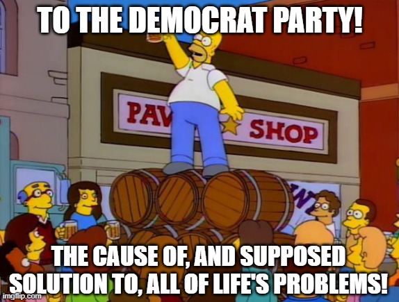 To Alcohol Meme Template | TO THE DEMOCRAT PARTY! THE CAUSE OF, AND SUPPOSED SOLUTION TO, ALL OF LIFE'S PROBLEMS! | image tagged in to alcohol meme template | made w/ Imgflip meme maker