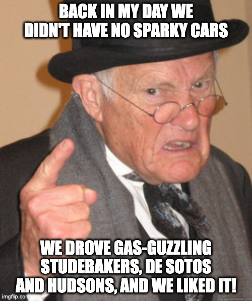 Elon who? | BACK IN MY DAY WE DIDN'T HAVE NO SPARKY CARS; WE DROVE GAS-GUZZLING STUDEBAKERS, DE SOTOS AND HUDSONS, AND WE LIKED IT! | image tagged in memes,back in my day,old cars,angry old man,elon musk,humor memes | made w/ Imgflip meme maker