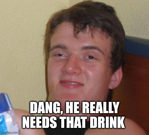 10 Guy Meme | DANG, HE REALLY NEEDS THAT DRINK | image tagged in memes,10 guy | made w/ Imgflip meme maker