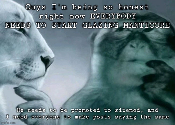 Is this ragebait? | Guys I'm being so honest right now EVERYBODY NEEDS TO START GLAZING MANTICORE; He needs to be promoted to sitemod, and I need everyone to make posts saying the same | image tagged in is this ragebait | made w/ Imgflip meme maker