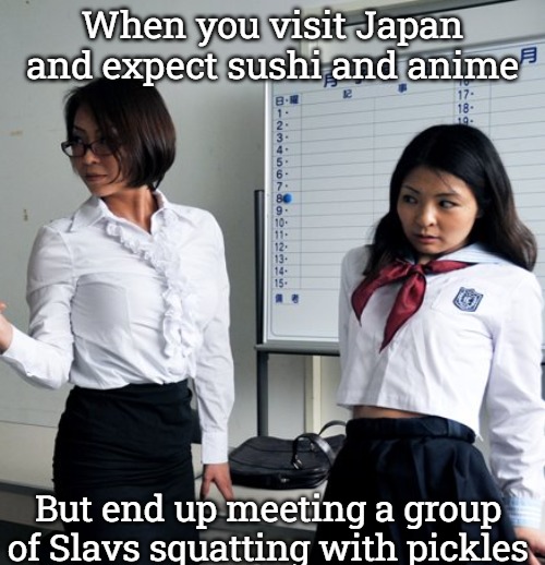Japan | When you visit Japan and expect sushi and anime; But end up meeting a group of Slavs squatting with pickles | image tagged in japan,slavic lives matter | made w/ Imgflip meme maker