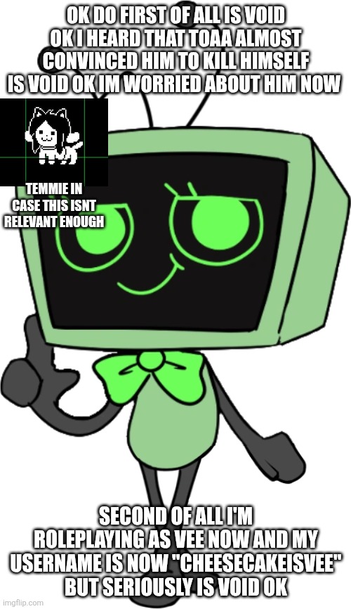 (4) | OK DO FIRST OF ALL IS VOID OK I HEARD THAT TOAA ALMOST CONVINCED HIM TO KILL HIMSELF IS VOID OK IM WORRIED ABOUT HIM NOW; TEMMIE IN CASE THIS ISNT RELEVANT ENOUGH; SECOND OF ALL I'M ROLEPLAYING AS VEE NOW AND MY USERNAME IS NOW "CHEESECAKEISVEE" BUT SERIOUSLY IS VOID OK | image tagged in is void ok | made w/ Imgflip meme maker