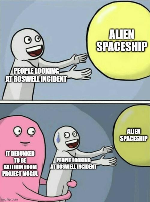 whyyy | ALIEN SPACESHIP; PEOPLE LOOKING AT ROSWELL INCIDENT; ALIEN SPACESHIP; IT DEBUNKED TO BE BALLOON FROM PROJECT MOGUL; PEOPLE LOOKING AT ROSWELL INCIDENT | image tagged in running away balloon,ufo,aliens,conspiracy theory,spaceship,balloons | made w/ Imgflip meme maker