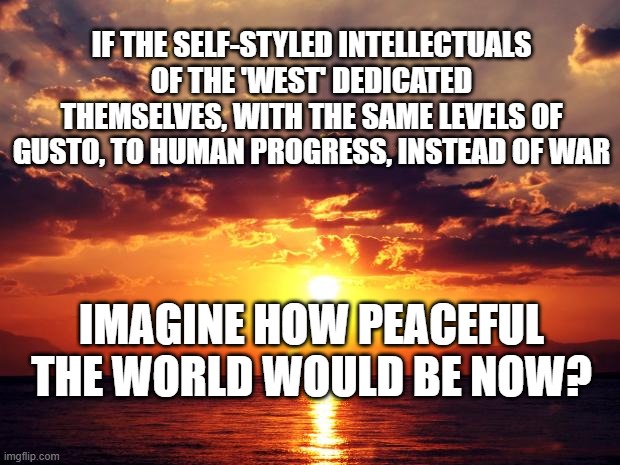Sunset | IF THE SELF-STYLED INTELLECTUALS OF THE 'WEST' DEDICATED THEMSELVES, WITH THE SAME LEVELS OF GUSTO, TO HUMAN PROGRESS, INSTEAD OF WAR; IMAGINE HOW PEACEFUL THE WORLD WOULD BE NOW? | image tagged in sunset | made w/ Imgflip meme maker