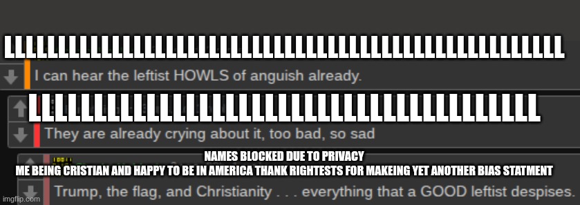 this is just sad | LLLLLLLLLLLLLLLLLLLLLLLLLLLLLLLLLLLLLLLLLLLLLLLLLLLL; LLLLLLLLLLLLLLLLLLLLLLLLLLLLLLLLLLLLLLL; NAMES BLOCKED DUE TO PRIVACY
ME BEING CRISTIAN AND HAPPY TO BE IN AMERICA THANK RIGHTESTS FOR MAKEING YET ANOTHER BIAS STATMENT | image tagged in politics | made w/ Imgflip meme maker
