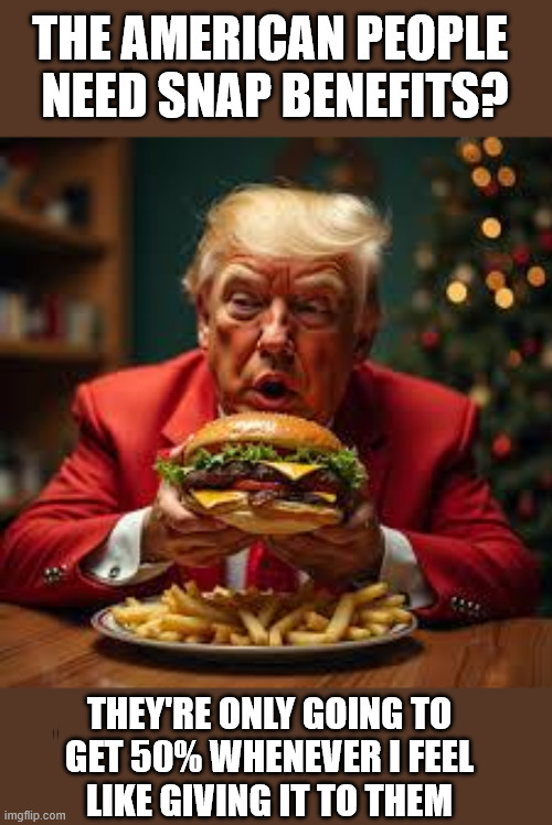 Trump on SNAP benefits | THE AMERICAN PEOPLE 
NEED SNAP BENEFITS? THEY'RE ONLY GOING TO
GET 50% WHENEVER I FEEL
LIKE GIVING IT TO THEM | image tagged in trump,donald trump,snap,snap benefits,food memes,food stamps | made w/ Imgflip meme maker