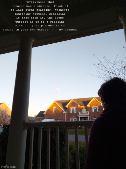 "Everything that happens has a purpose. Think of it like atoms reacting, whenever something happens, something is made from it. The atoms purpose is to be a reacting element, your purpose is to strive in your own career. " - My grandma | made w/ Imgflip meme maker