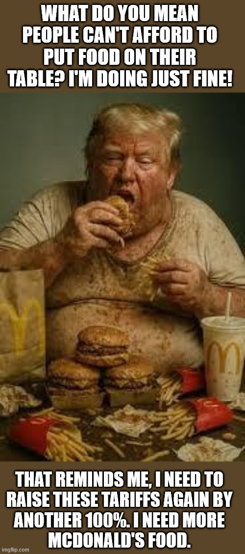 Trump on todays food prices | WHAT DO YOU MEAN PEOPLE CAN'T AFFORD TO PUT FOOD ON THEIR TABLE? I'M DOING JUST FINE! THAT REMINDS ME, I NEED TO
RAISE THESE TARIFFS AGAIN BY
ANOTHER 100%. I NEED MORE
MCDONALD'S FOOD. | image tagged in trump,donald trump,food,prices,president trump,tariffs | made w/ Imgflip meme maker