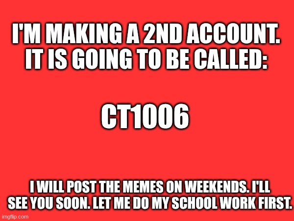 2nd account? | I'M MAKING A 2ND ACCOUNT. IT IS GOING TO BE CALLED:; CT1006; I WILL POST THE MEMES ON WEEKENDS. I'LL SEE YOU SOON. LET ME DO MY SCHOOL WORK FIRST. | image tagged in message,fun | made w/ Imgflip meme maker