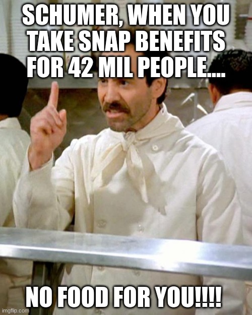 Schumer, NO FOOD FOR YOU!! | SCHUMER, WHEN YOU TAKE SNAP BENEFITS FOR 42 MIL PEOPLE.... NO FOOD FOR YOU!!!! | image tagged in soup nazi,chucky schumer,democrats,snap,food stamps,no leverage | made w/ Imgflip meme maker
