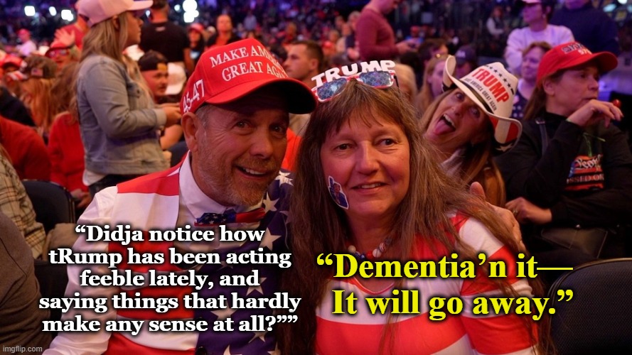 Dementia Don Raves On | “Dementia’n it—   It will go away.”; “Didja notice how tRump has been acting feeble lately, and saying things that hardly make any sense at all?”” | image tagged in maga,funny memes,donald trump the clown,trump is a moron,basket of deplorables,nevertrump meme | made w/ Imgflip meme maker