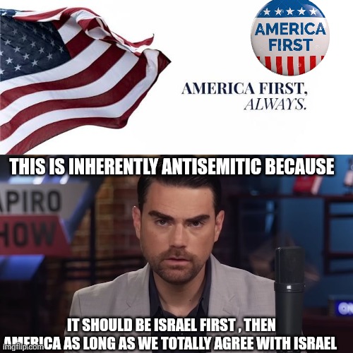 America First | THIS IS INHERENTLY ANTISEMITIC BECAUSE; IT SHOULD BE ISRAEL FIRST , THEN AMERICA AS LONG AS WE TOTALLY AGREE WITH ISRAEL | image tagged in ben shapiro | made w/ Imgflip meme maker