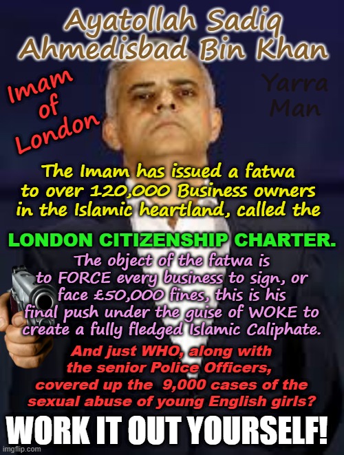 Trump actually verbalised it, sadly too late, because London has fallen. | Ayatollah Sadiq Ahmedisbad Bin Khan; Yarra Man; Imam of London; The Imam has issued a fatwa to over 120,000 Business owners in the Islamic heartland, called the; LONDON CITIZENSHIP CHARTER. The object of the fatwa is to FORCE every business to sign, or face £50,000 fines, this is his final push under the guise of WOKE to create a fully fledged Islamic Caliphate. And just WHO, along with the senior Police Officers,  covered up the  9,000 cases of the sexual abuse of young English girls? WORK IT OUT YOURSELF! | image tagged in london islamic caliphate,united islamic kingdom,child rape grooming gangs,mark rowley,king charles,civil war | made w/ Imgflip meme maker