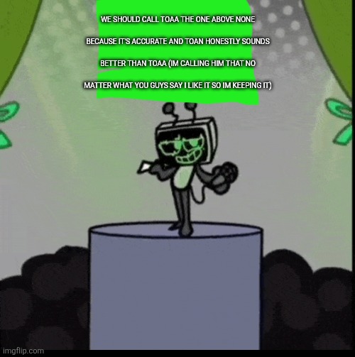 (3) | WE SHOULD CALL TOAA THE ONE ABOVE NONE BECAUSE IT'S ACCURATE AND TOAN HONESTLY SOUNDS BETTER THAN TOAA (IM CALLING HIM THAT NO MATTER WHAT YOU GUYS SAY I LIKE IT SO IM KEEPING IT) | made w/ Imgflip meme maker