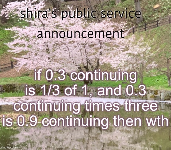 shira’s PSA | if 0.3 continuing is 1/3 of 1, and 0.3 continuing times three is 0.9 continuing then wth | image tagged in shira s psa | made w/ Imgflip meme maker