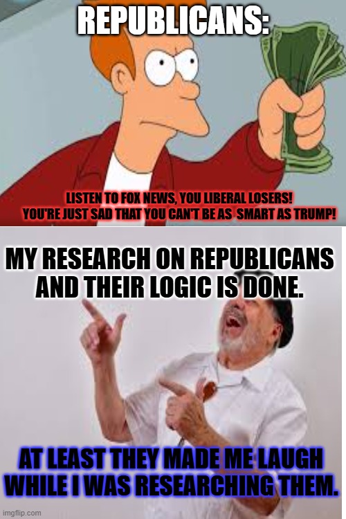 REPUBLICANS:; LISTEN TO FOX NEWS, YOU LIBERAL LOSERS! YOU'RE JUST SAD THAT YOU CAN'T BE AS  SMART AS TRUMP! MY RESEARCH ON REPUBLICANS AND THEIR LOGIC IS DONE. AT LEAST THEY MADE ME LAUGH WHILE I WAS RESEARCHING THEM. | made w/ Imgflip meme maker