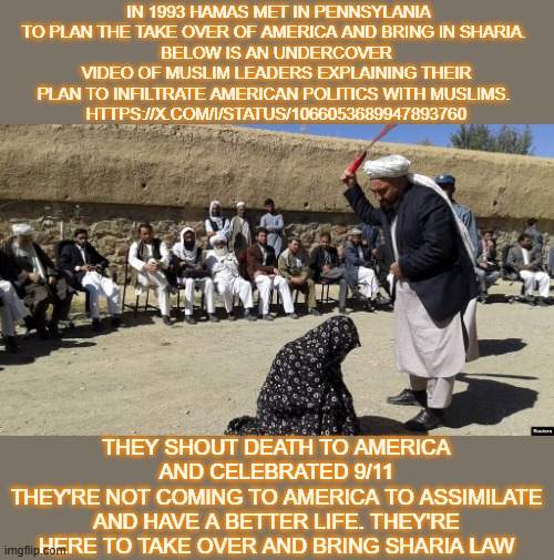 muslim agenda | IN 1993 HAMAS MET IN PENNSYLANIA TO PLAN THE TAKE OVER OF AMERICA AND BRING IN SHARIA. 
BELOW IS AN UNDERCOVER VIDEO OF MUSLIM LEADERS EXPLAINING THEIR PLAN TO INFILTRATE AMERICAN POLITICS WITH MUSLIMS. 
HTTPS://X.COM/I/STATUS/1066053689947893760; THEY SHOUT DEATH TO AMERICA AND CELEBRATED 9/11
THEY'RE NOT COMING TO AMERICA TO ASSIMILATE AND HAVE A BETTER LIFE. THEY'RE HERE TO TAKE OVER AND BRING SHARIA LAW | made w/ Imgflip meme maker