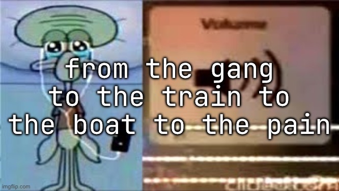 Squidward Crying Listening to Music | from the gang to the train to the boat to the pain | image tagged in squidward crying listening to music | made w/ Imgflip meme maker