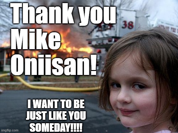 Thank you
Mike
Oniisan! I WANT TO BE
JUST LIKE YOU
SOMEDAY!!!! | image tagged in memes,disaster girl | made w/ Imgflip meme maker