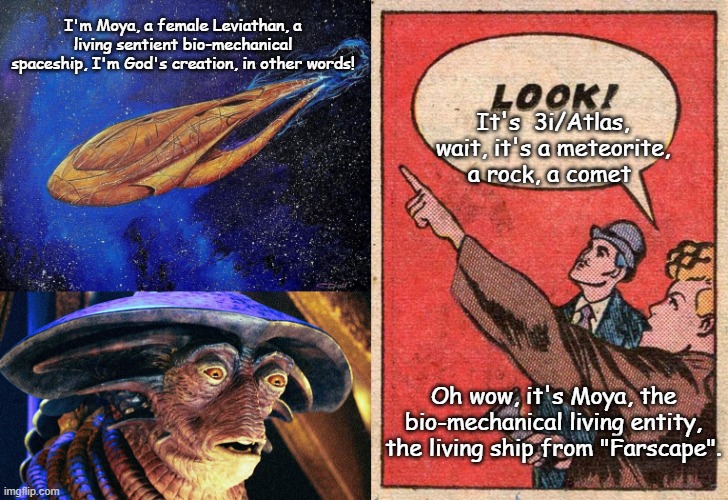 3i/Atlas is just Moya, a female Leviathan transport vessel; a living sentient bio-mechanical spaceship. | I'm Moya, a female Leviathan, a living sentient bio-mechanical spaceship, I'm God's creation, in other words! It's  3i/Atlas, wait, it's a meteorite, a rock, a comet; Oh wow, it's Moya, the bio-mechanical living entity, the living ship from "Farscape". | image tagged in pilot moya,scifi,comet,rock,parallel universe,the universe | made w/ Imgflip meme maker