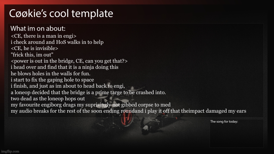 owchie | <CE, there is a man in engi>
i check around and HoS walks in to help
<CE, he is invisible>
"frick this, im out"
<power is out in the bridge, CE, can you get that?>
i head over and find that it is a ninja doing this
he blows holes in the walls for fun.
i start to fix the gaping hole to space
i finish, and just as im about to head back to engi,
a loneop decided that the bridge is a prime targe to be crashed into.
two dead as the loneop hops out
my favourite engiborg drags my suprisingly not gibbed corpse to med
my audio breaks for the rest of the soon ending roundand i play it off that theimpact damaged my ears | image tagged in why am i always in low pop engi | made w/ Imgflip meme maker