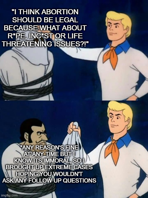 The unethical behavior of Pro-choicers | "I THINK ABORTION SHOULD BE LEGAL BECAUSE WHAT ABOUT R*PE, INC*ST OR LIFE THREATENING ISSUES?!"; "ANY REASON'S FINE AT ANY TIME BUT I KNOW ITS IMMORAL, SO I BROUGHT UP EXTREME CASES HOPING YOU WOULDN'T ASK ANY FOLLOW UP QUESTIONS | image tagged in scooby doo mask reveal | made w/ Imgflip meme maker