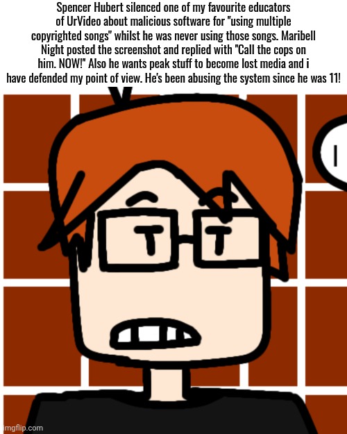 MC logged on Bluranth and Spencer's post was the first thing he saw. | Spencer Hubert silenced one of my favourite educators of UrVideo about malicious software for "using multiple copyrighted songs" whilst he was never using those songs. Maribell Night posted the screenshot and replied with "Call the cops on him. NOW!" Also he wants peak stuff to become lost media and i have defended my point of view. He's been abusing the system since he was 11! | image tagged in moscovio may,mc,spencer hubert,bluranth,zombieranch,copyright | made w/ Imgflip meme maker