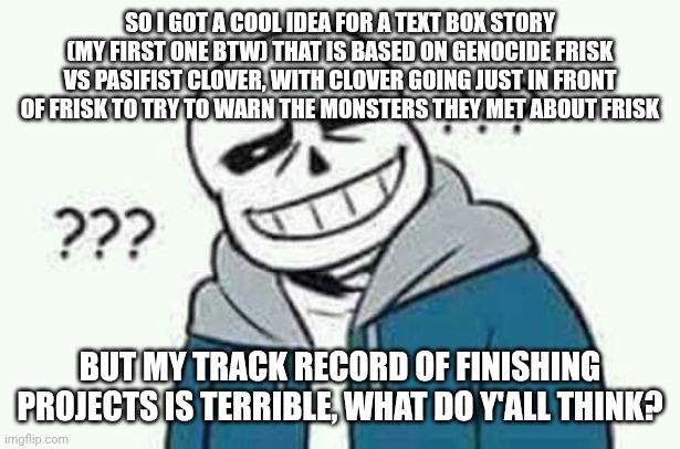 Idk im just throwing a what if out there | SO I GOT A COOL IDEA FOR A TEXT BOX STORY (MY FIRST ONE BTW) THAT IS BASED ON GENOCIDE FRISK VS PASIFIST CLOVER, WITH CLOVER GOING JUST IN FRONT OF FRISK TO TRY TO WARN THE MONSTERS THEY MET ABOUT FRISK; BUT MY TRACK RECORD OF FINISHING PROJECTS IS TERRIBLE, WHAT DO Y'ALL THINK? | image tagged in sans the skeleton wut | made w/ Imgflip meme maker