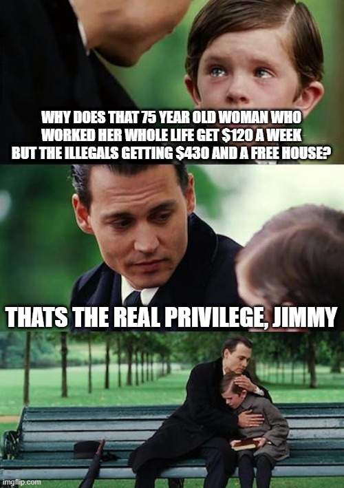 Finding Neverland | WHY DOES THAT 75 YEAR OLD WOMAN WHO WORKED HER WHOLE LIFE GET $120 A WEEK BUT THE ILLEGALS GETTING $430 AND A FREE HOUSE? THATS THE REAL PRIVILEGE, JIMMY | image tagged in memes,finding neverland | made w/ Imgflip meme maker