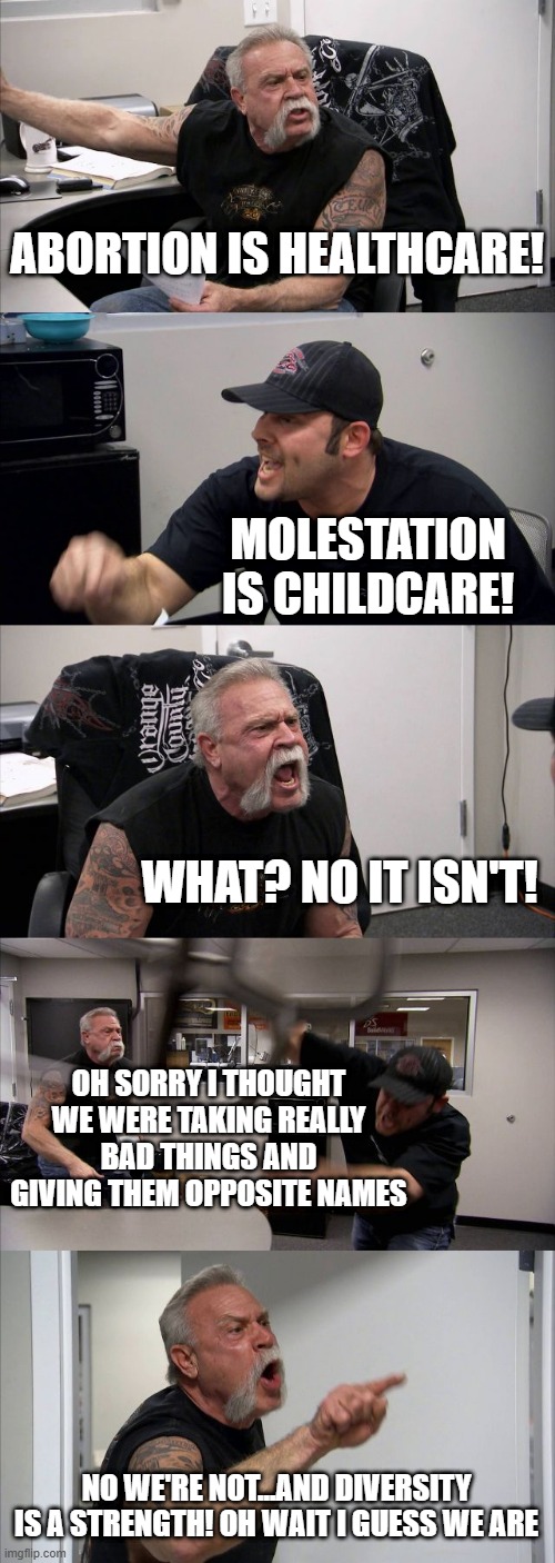 American Chopper Argument Meme | ABORTION IS HEALTHCARE! MOLESTATION IS CHILDCARE! WHAT? NO IT ISN'T! OH SORRY I THOUGHT WE WERE TAKING REALLY BAD THINGS AND GIVING THEM OPPOSITE NAMES; NO WE'RE NOT...AND DIVERSITY IS A STRENGTH! OH WAIT I GUESS WE ARE | image tagged in memes,american chopper argument | made w/ Imgflip meme maker