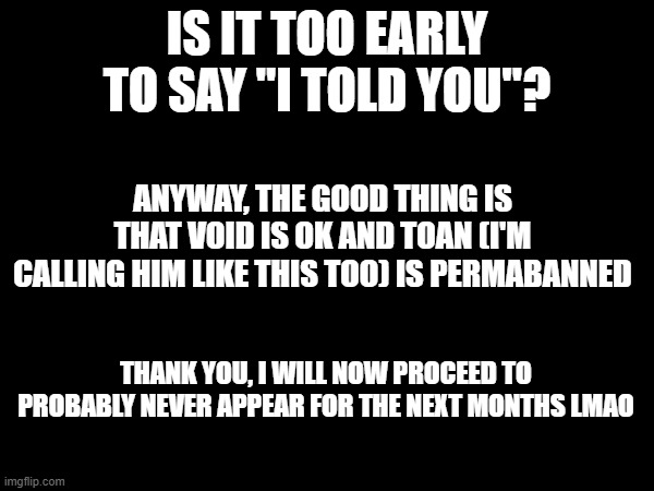 oh it's them again (-sprout) | IS IT TOO EARLY TO SAY "I TOLD YOU"? ANYWAY, THE GOOD THING IS THAT VOID IS OK AND TOAN (I'M CALLING HIM LIKE THIS TOO) IS PERMABANNED; THANK YOU, I WILL NOW PROCEED TO PROBABLY NEVER APPEAR FOR THE NEXT MONTHS LMAO | made w/ Imgflip meme maker