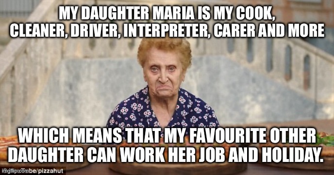 Italian Nonna Meme | MY DAUGHTER MARIA IS MY COOK, CLEANER, DRIVER, INTERPRETER, CARER AND MORE; WHICH MEANS THAT MY FAVOURITE OTHER DAUGHTER CAN WORK HER JOB AND HOLIDAY. | image tagged in old italian lady,meme,nonna,italian,nonna nonna,nonna memes | made w/ Imgflip meme maker
